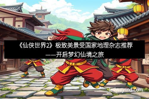 《仙侠世界2》极致美景受国家地理杂志推荐——开启梦幻仙境之旅